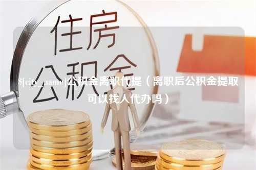 黄骅公积金离职代提（离职后公积金提取可以找人代办吗）