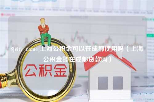 黄骅上海公积金可以在成都使用吗（上海公积金能在成都贷款吗）