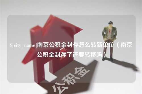 黄骅南京公积金封存怎么转新单位（南京公积金封存了还要转移吗）